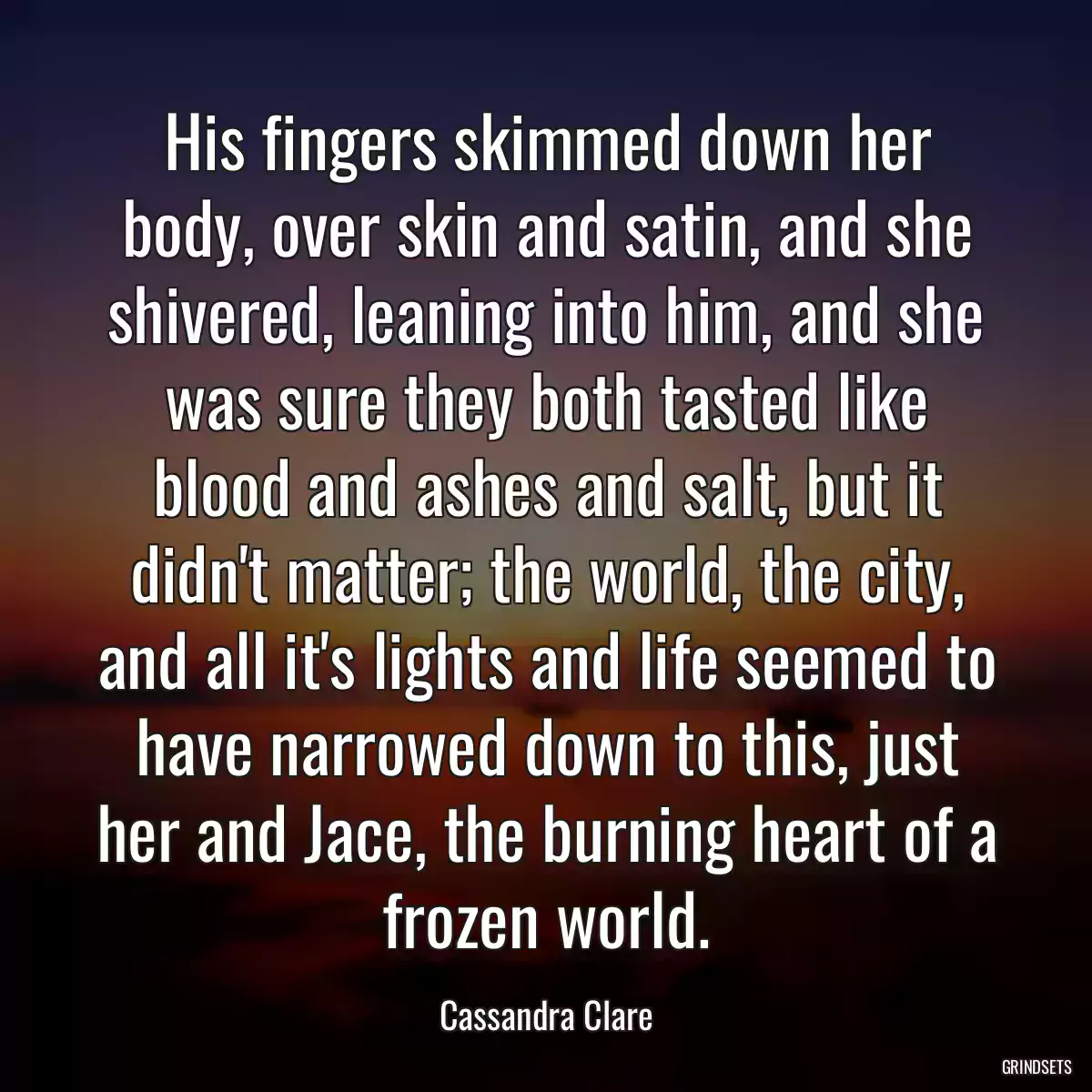 His fingers skimmed down her body, over skin and satin, and she shivered, leaning into him, and she was sure they both tasted like blood and ashes and salt, but it didn\'t matter; the world, the city, and all it\'s lights and life seemed to have narrowed down to this, just her and Jace, the burning heart of a frozen world.