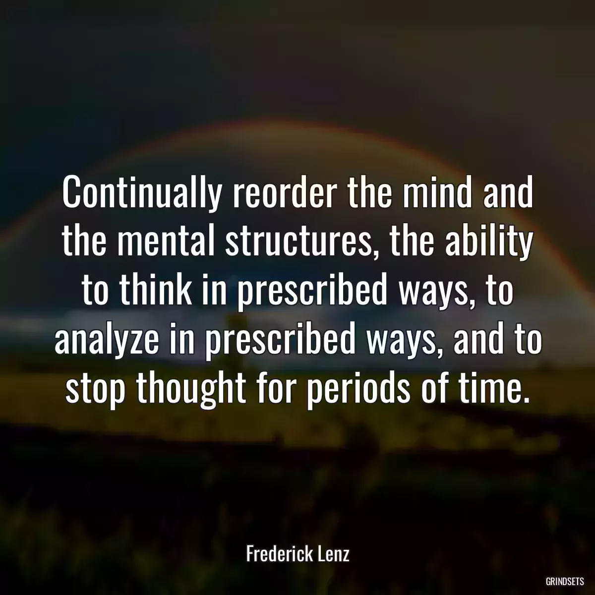 Continually reorder the mind and the mental structures, the ability to think in prescribed ways, to analyze in prescribed ways, and to stop thought for periods of time.