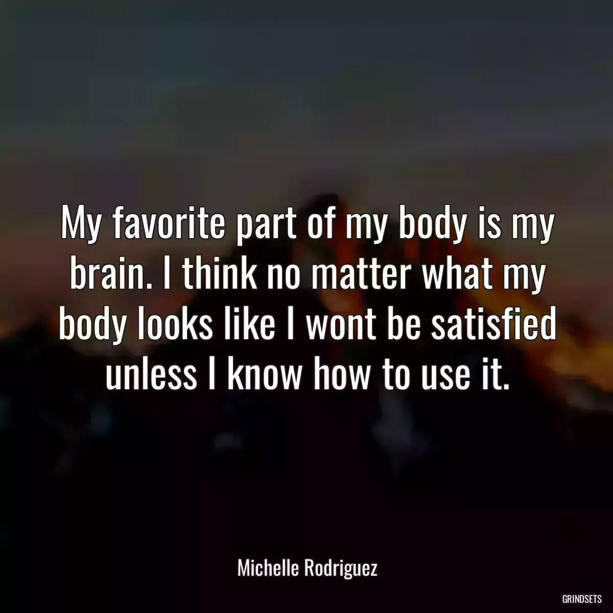 My favorite part of my body is my brain. I think no matter what my body looks like I wont be satisfied unless I know how to use it.