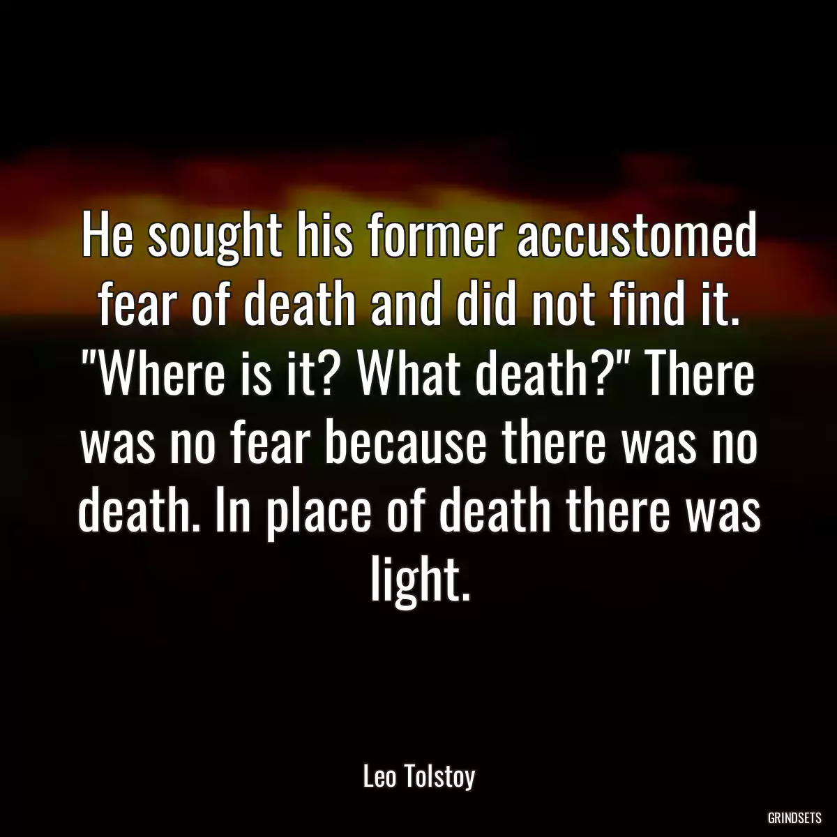 He sought his former accustomed fear of death and did not find it. \