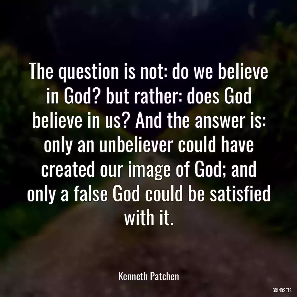 The question is not: do we believe in God? but rather: does God believe in us? And the answer is: only an unbeliever could have created our image of God; and only a false God could be satisfied with it.