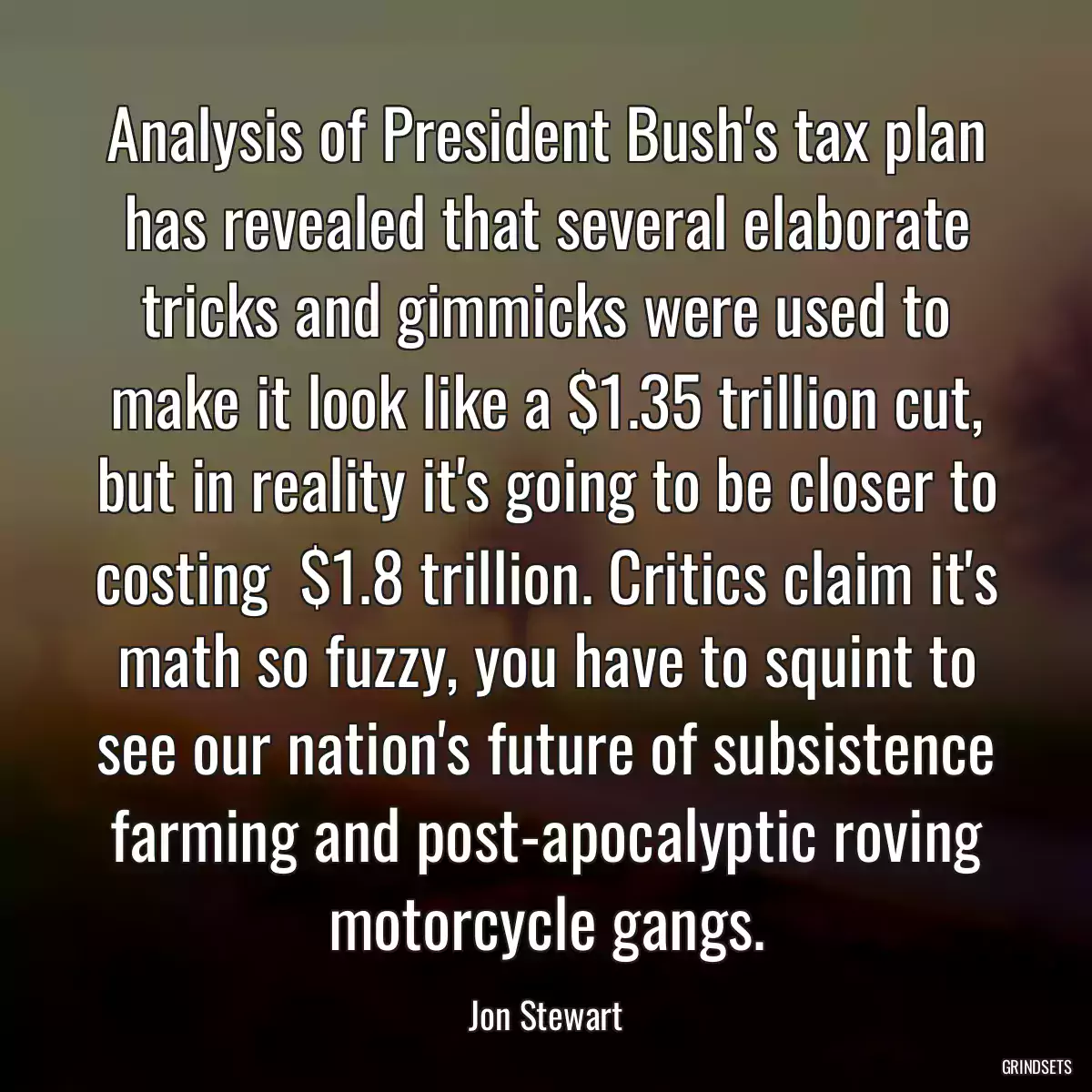 Analysis of President Bush\'s tax plan has revealed that several elaborate tricks and gimmicks were used to make it look like a $1.35 trillion cut, but in reality it\'s going to be closer to costing  $1.8 trillion. Critics claim it\'s math so fuzzy, you have to squint to see our nation\'s future of subsistence farming and post-apocalyptic roving motorcycle gangs.