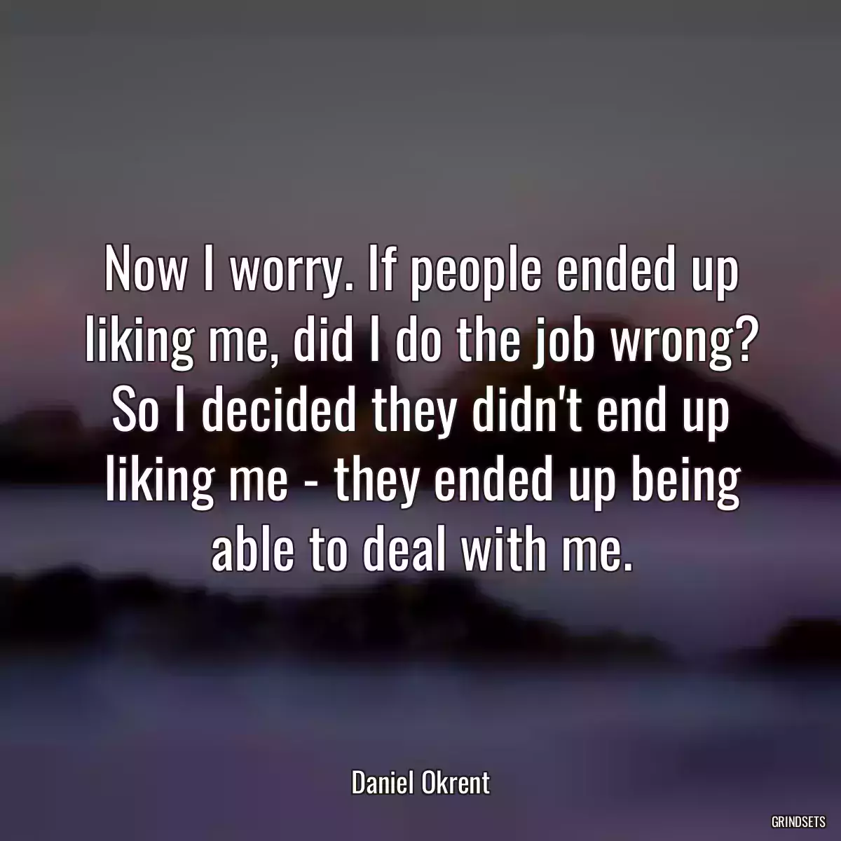 Now I worry. If people ended up liking me, did I do the job wrong? So I decided they didn\'t end up liking me - they ended up being able to deal with me.