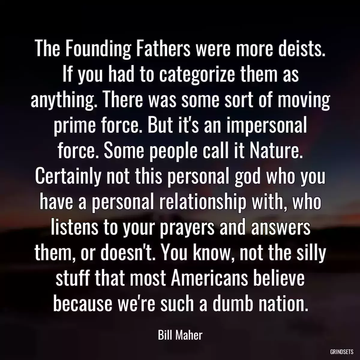 The Founding Fathers were more deists. If you had to categorize them as anything. There was some sort of moving prime force. But it\'s an impersonal force. Some people call it Nature. Certainly not this personal god who you have a personal relationship with, who listens to your prayers and answers them, or doesn\'t. You know, not the silly stuff that most Americans believe because we\'re such a dumb nation.