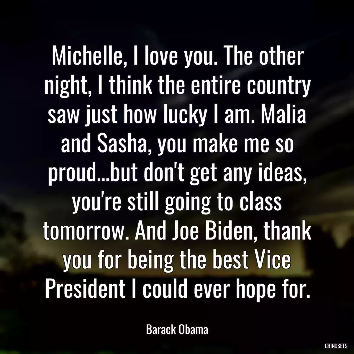 Michelle, I love you. The other night, I think the entire country saw just how lucky I am. Malia and Sasha, you make me so proud…but don\'t get any ideas, you\'re still going to class tomorrow. And Joe Biden, thank you for being the best Vice President I could ever hope for.