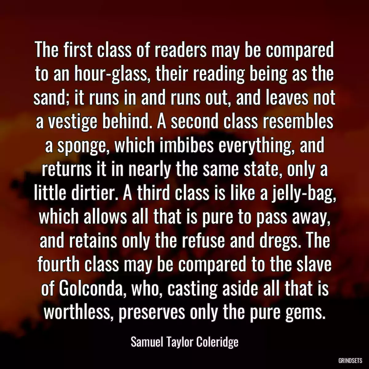 The first class of readers may be compared to an hour-glass, their reading being as the sand; it runs in and runs out, and leaves not a vestige behind. A second class resembles a sponge, which imbibes everything, and returns it in nearly the same state, only a little dirtier. A third class is like a jelly-bag, which allows all that is pure to pass away, and retains only the refuse and dregs. The fourth class may be compared to the slave of Golconda, who, casting aside all that is worthless, preserves only the pure gems.