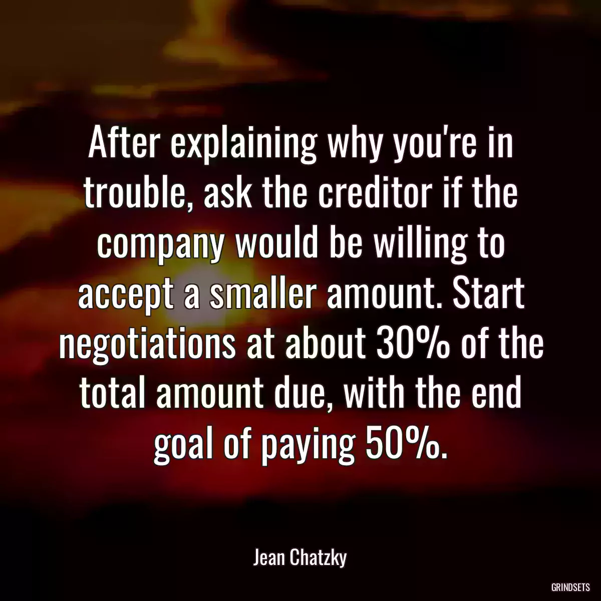 After explaining why you\'re in trouble, ask the creditor if the company would be willing to accept a smaller amount. Start negotiations at about 30% of the total amount due, with the end goal of paying 50%.