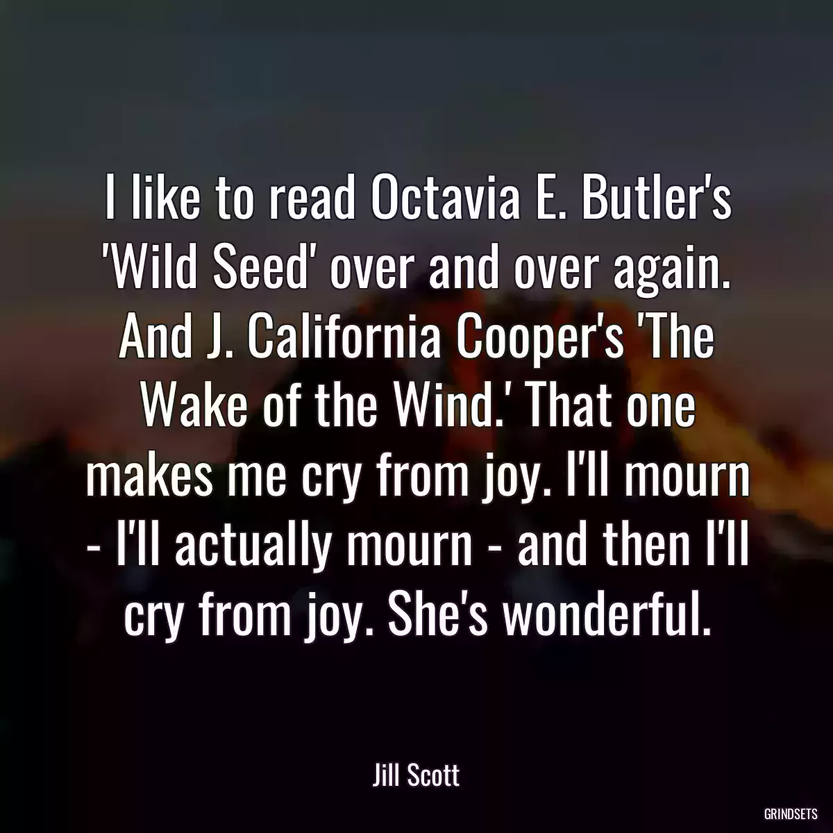 I like to read Octavia E. Butler\'s \'Wild Seed\' over and over again. And J. California Cooper\'s \'The Wake of the Wind.\' That one makes me cry from joy. I\'ll mourn - I\'ll actually mourn - and then I\'ll cry from joy. She\'s wonderful.