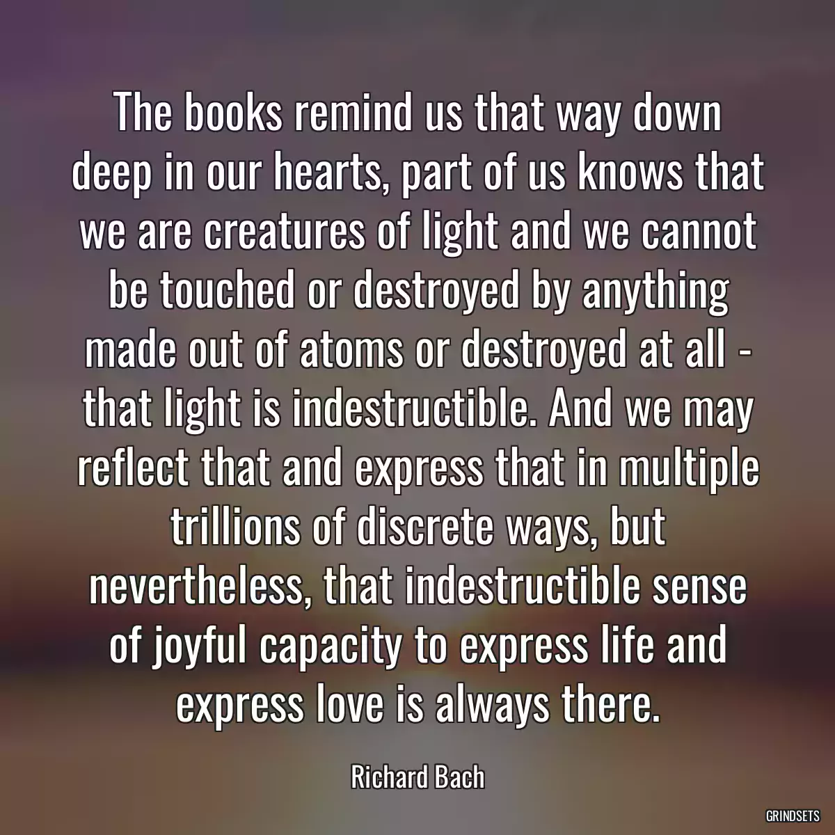 The books remind us that way down deep in our hearts, part of us knows that we are creatures of light and we cannot be touched or destroyed by anything made out of atoms or destroyed at all - that light is indestructible. And we may reflect that and express that in multiple trillions of discrete ways, but nevertheless, that indestructible sense of joyful capacity to express life and express love is always there.