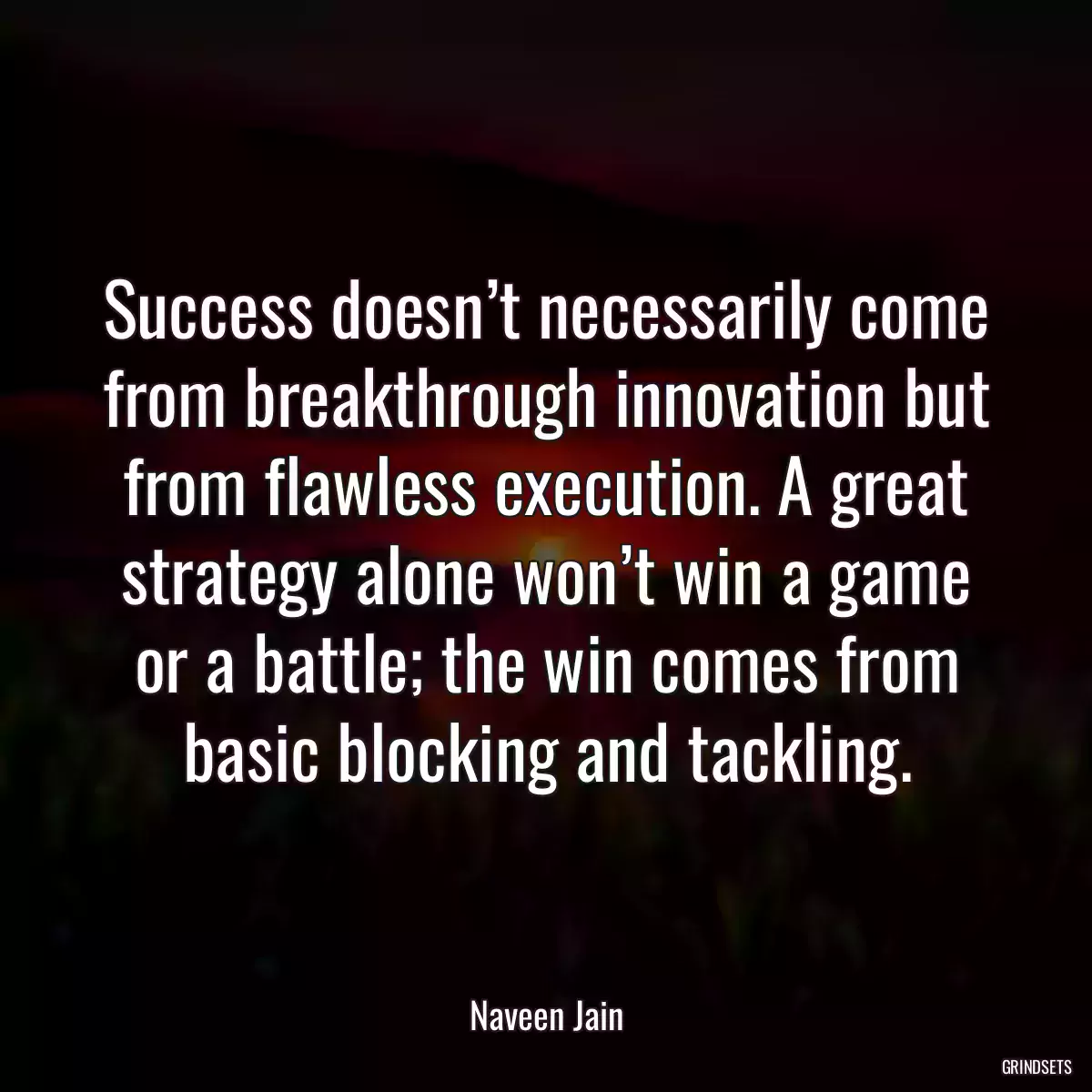 Success doesn’t necessarily come from breakthrough innovation but from flawless execution. A great strategy alone won’t win a game or a battle; the win comes from basic blocking and tackling.