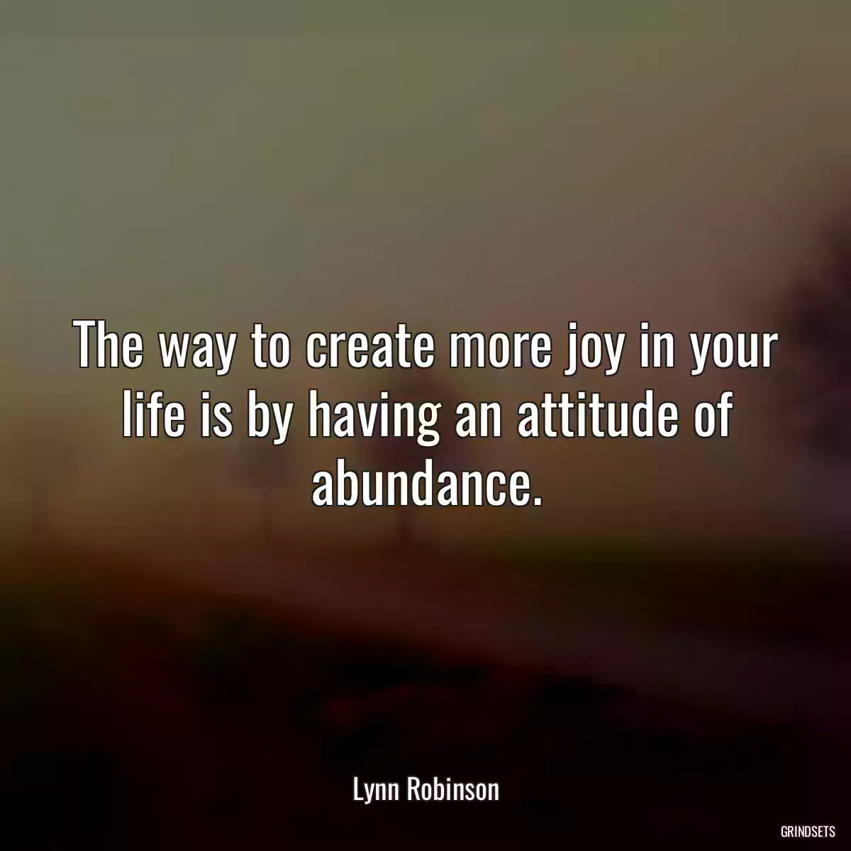 The way to create more joy in your life is by having an attitude of abundance.