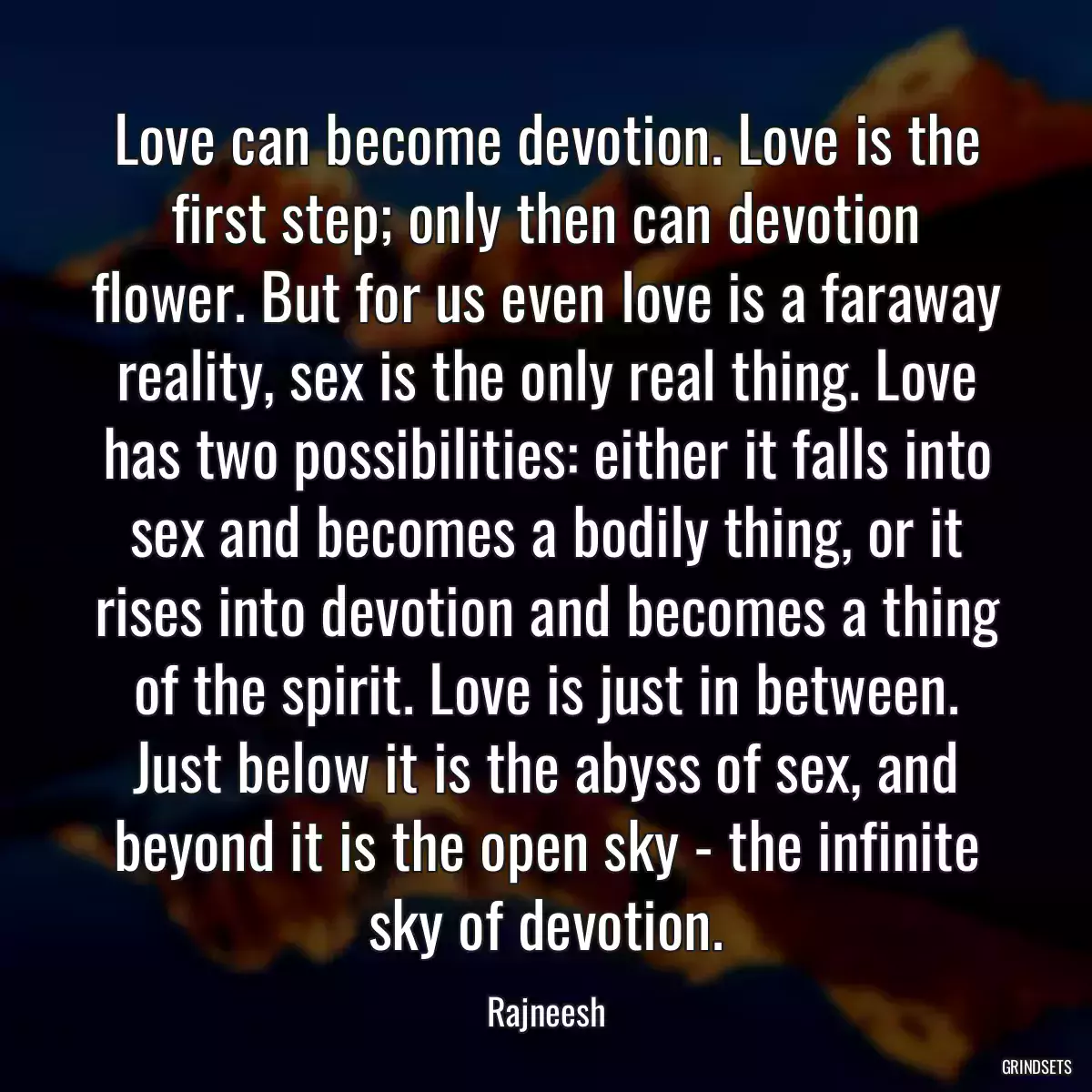 Love can become devotion. Love is the first step; only then can devotion flower. But for us even love is a faraway reality, sex is the only real thing. Love has two possibilities: either it falls into sex and becomes a bodily thing, or it rises into devotion and becomes a thing of the spirit. Love is just in between. Just below it is the abyss of sex, and beyond it is the open sky - the infinite sky of devotion.