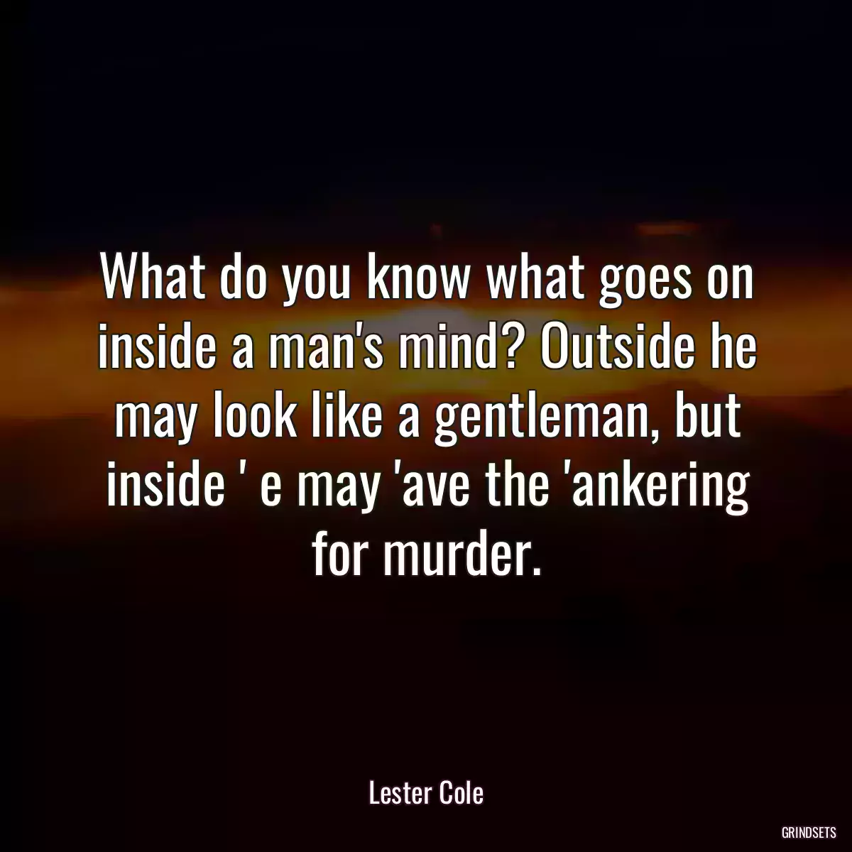 What do you know what goes on inside a man\'s mind? Outside he may look like a gentleman, but inside \' e may \'ave the \'ankering for murder.