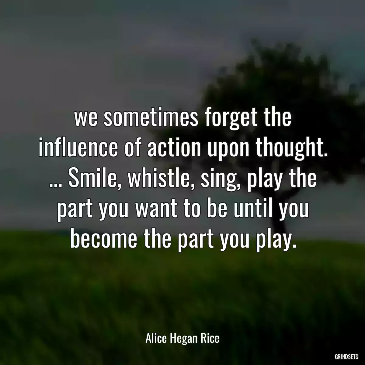 we sometimes forget the influence of action upon thought. ... Smile, whistle, sing, play the part you want to be until you become the part you play.