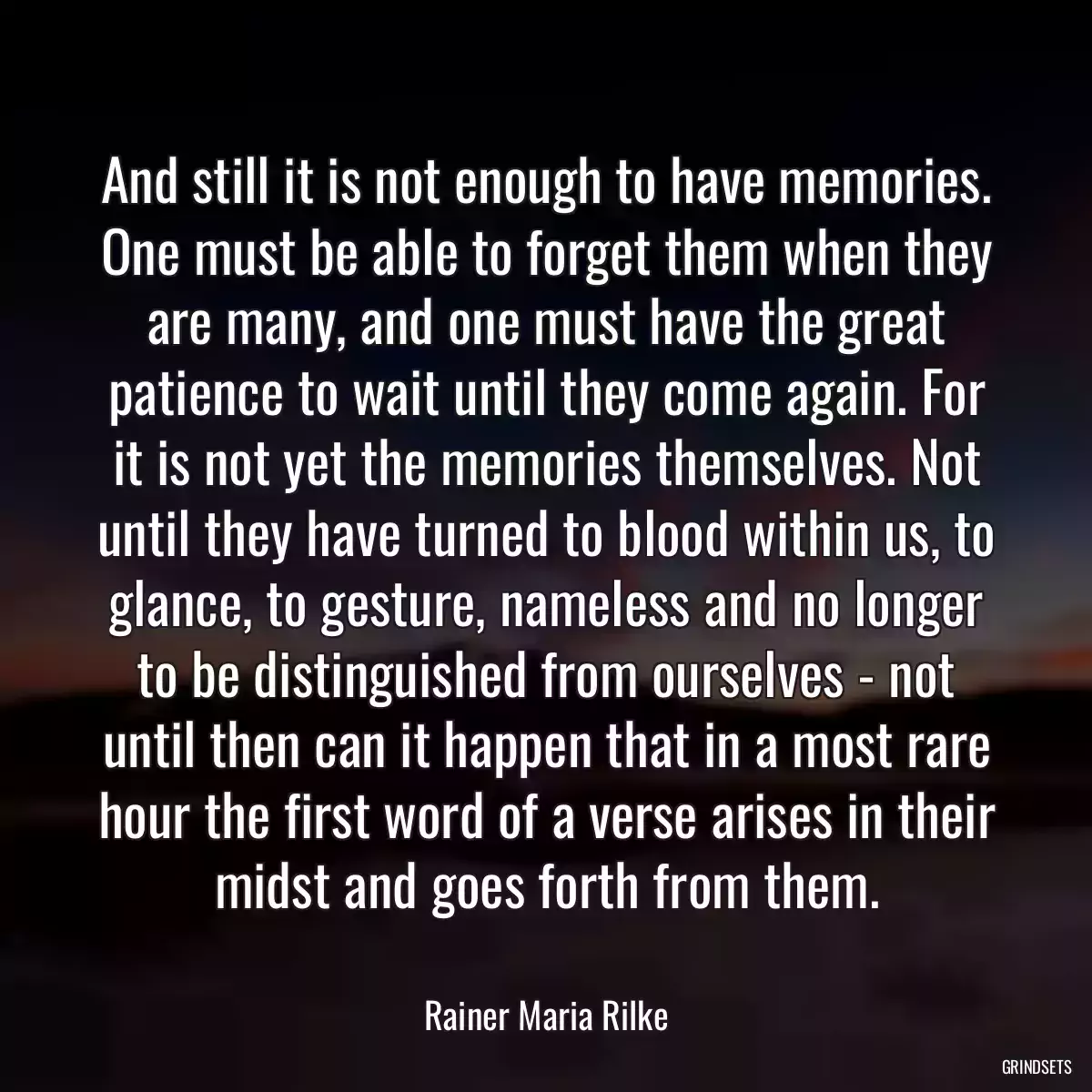 And still it is not enough to have memories. One must be able to forget them when they are many, and one must have the great patience to wait until they come again. For it is not yet the memories themselves. Not until they have turned to blood within us, to glance, to gesture, nameless and no longer to be distinguished from ourselves - not until then can it happen that in a most rare hour the first word of a verse arises in their midst and goes forth from them.