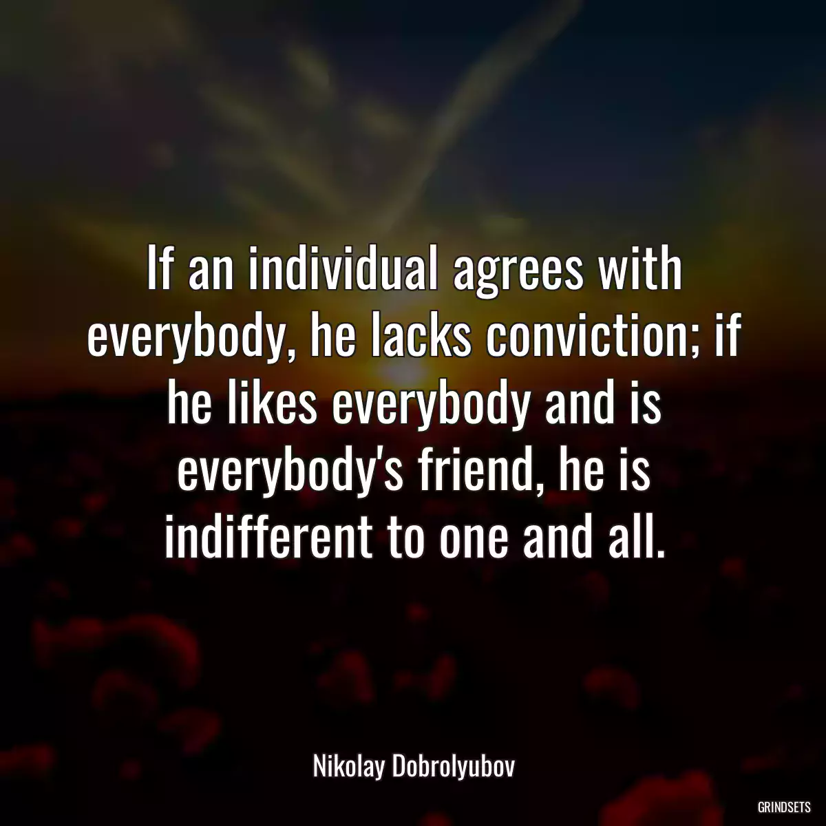 If an individual agrees with everybody, he lacks conviction; if he likes everybody and is everybody\'s friend, he is indifferent to one and all.