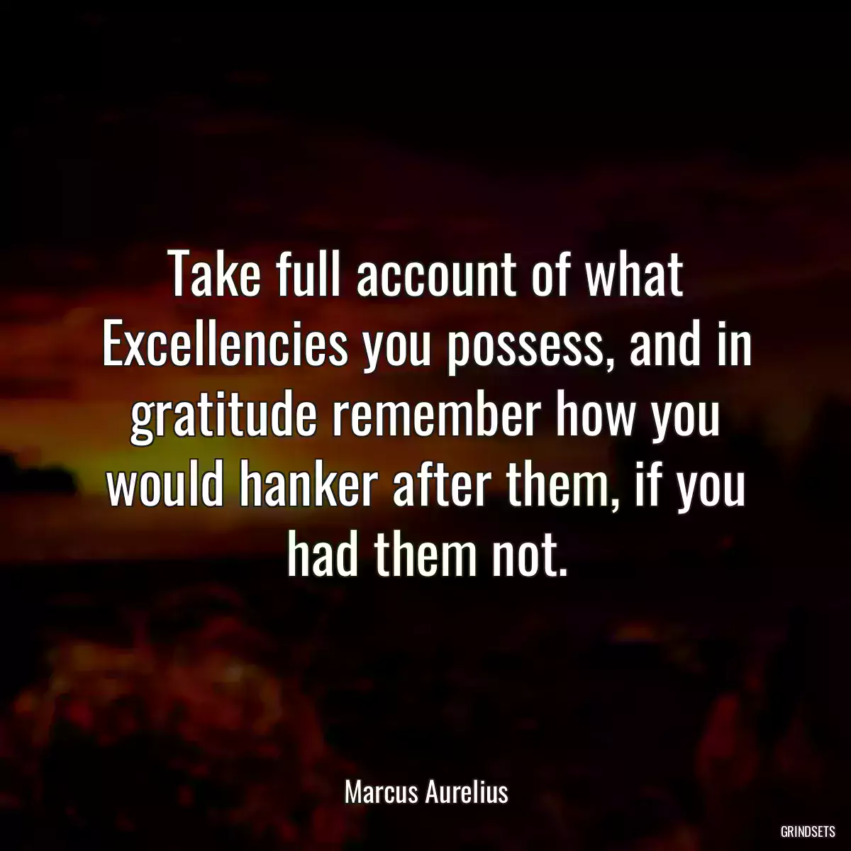 Take full account of what Excellencies you possess, and in gratitude remember how you would hanker after them, if you had them not.