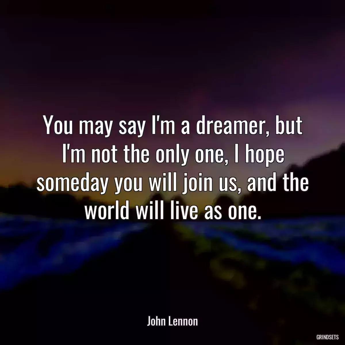 You may say I\'m a dreamer, but I\'m not the only one, I hope someday you will join us, and the world will live as one.