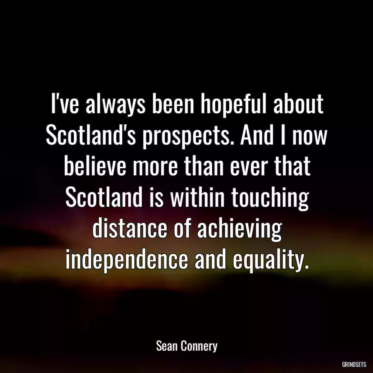 I\'ve always been hopeful about Scotland\'s prospects. And I now believe more than ever that Scotland is within touching distance of achieving independence and equality.