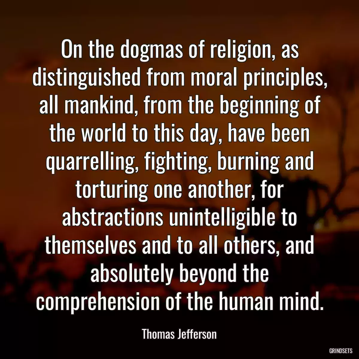 On the dogmas of religion, as distinguished from moral principles, all mankind, from the beginning of the world to this day, have been quarrelling, fighting, burning and torturing one another, for abstractions unintelligible to themselves and to all others, and absolutely beyond the comprehension of the human mind.