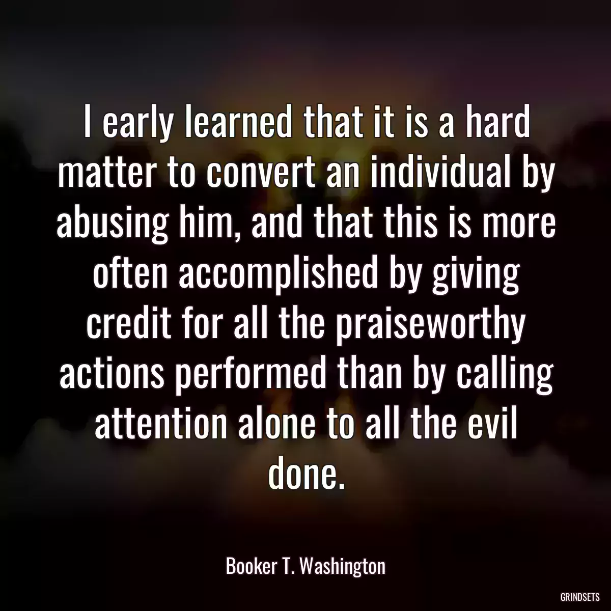 I early learned that it is a hard matter to convert an individual by abusing him, and that this is more often accomplished by giving credit for all the praiseworthy actions performed than by calling attention alone to all the evil done.