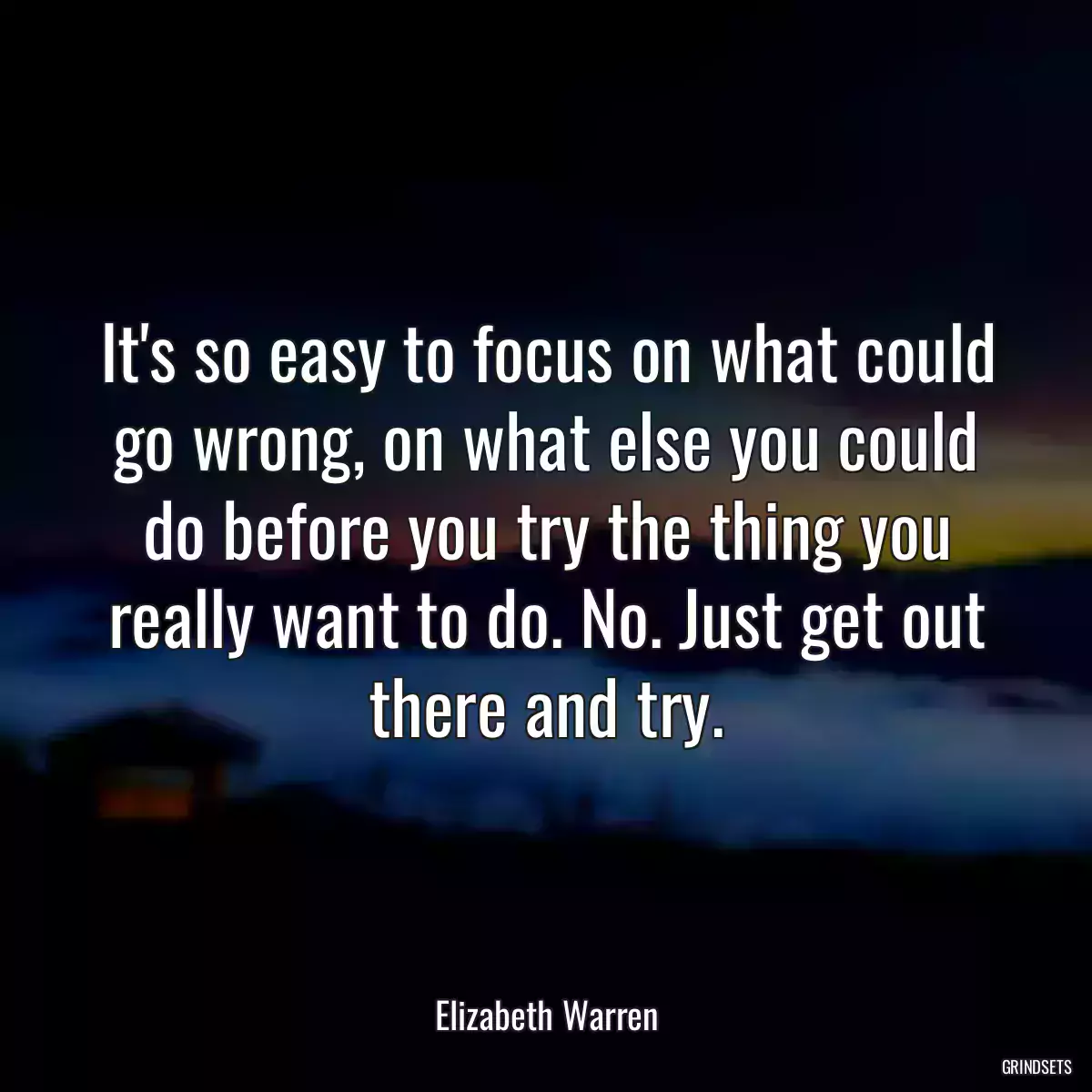 It\'s so easy to focus on what could go wrong, on what else you could do before you try the thing you really want to do. No. Just get out there and try.