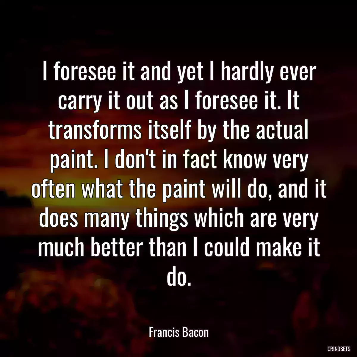 I foresee it and yet I hardly ever carry it out as I foresee it. It transforms itself by the actual paint. I don\'t in fact know very often what the paint will do, and it does many things which are very much better than I could make it do.