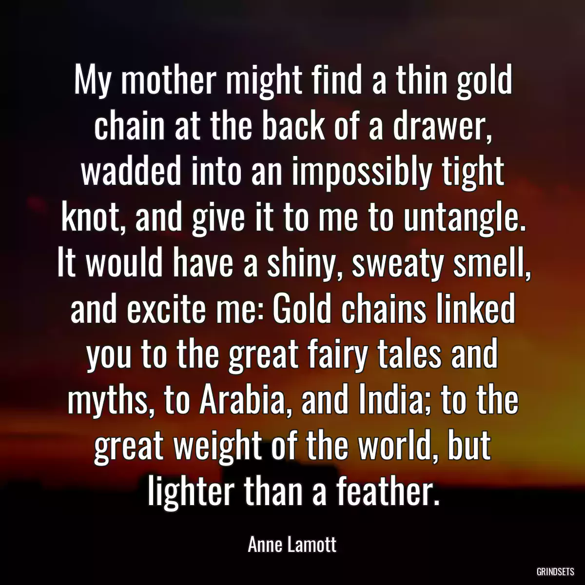 My mother might find a thin gold chain at the back of a drawer, wadded into an impossibly tight knot, and give it to me to untangle. It would have a shiny, sweaty smell, and excite me: Gold chains linked you to the great fairy tales and myths, to Arabia, and India; to the great weight of the world, but lighter than a feather.