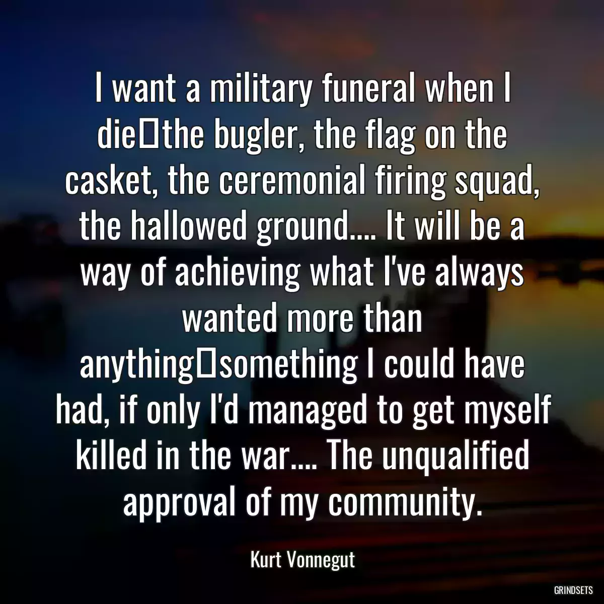 I want a military funeral when I diethe bugler, the flag on the casket, the ceremonial firing squad, the hallowed ground.... It will be a way of achieving what I\'ve always wanted more than anythingsomething I could have had, if only I\'d managed to get myself killed in the war.... The unqualified approval of my community.