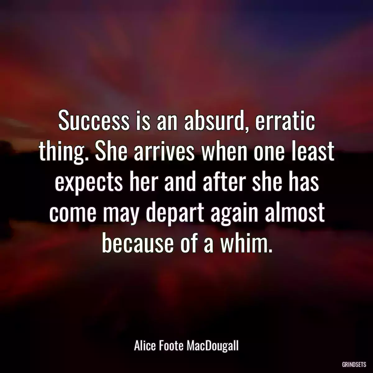 Success is an absurd, erratic thing. She arrives when one least expects her and after she has come may depart again almost because of a whim.