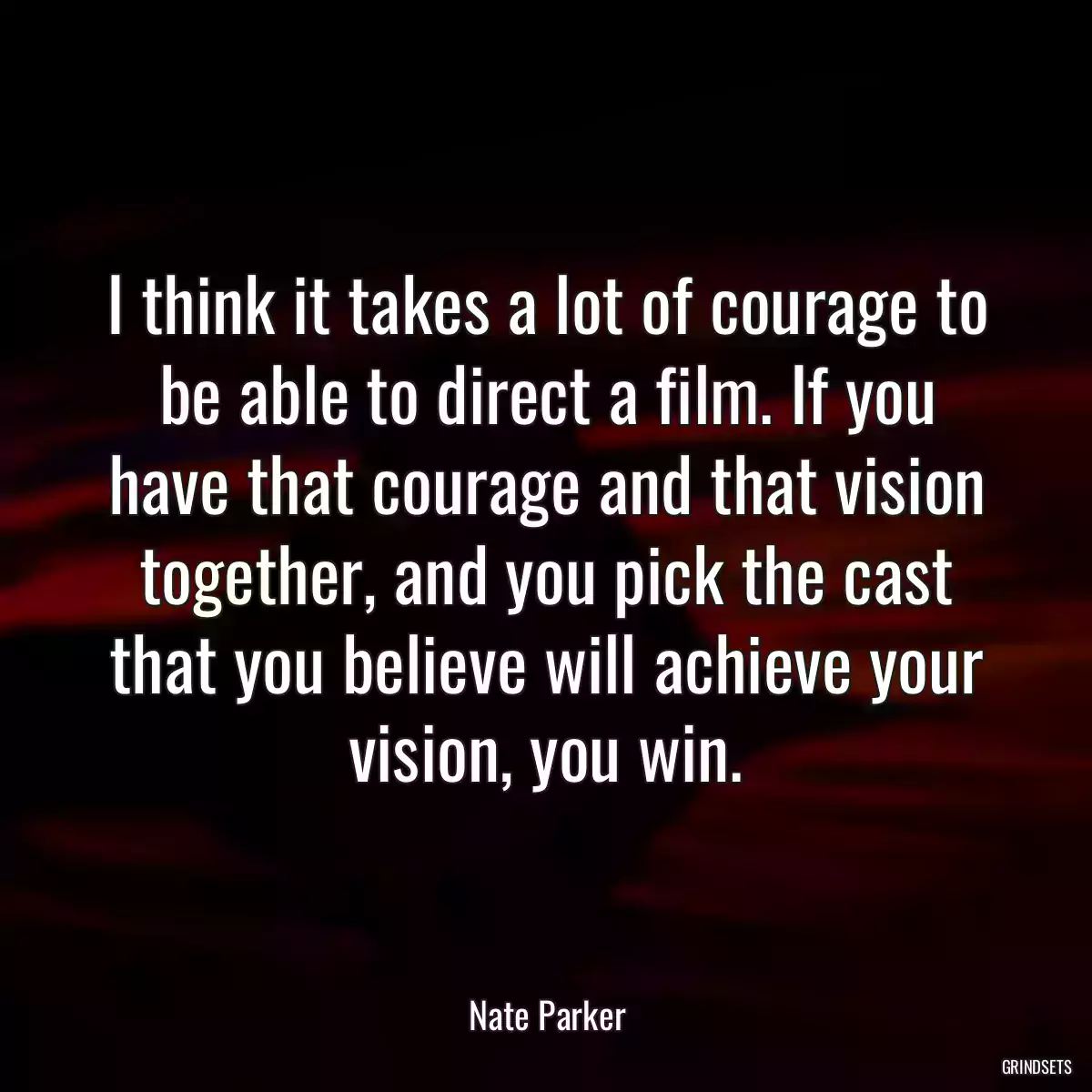 I think it takes a lot of courage to be able to direct a film. If you have that courage and that vision together, and you pick the cast that you believe will achieve your vision, you win.