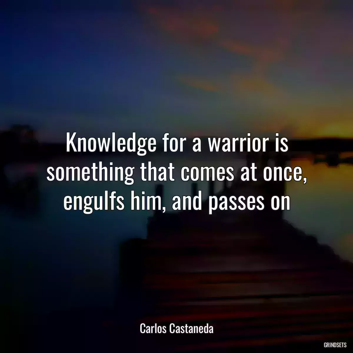 Knowledge for a warrior is something that comes at once, engulfs him, and passes on
