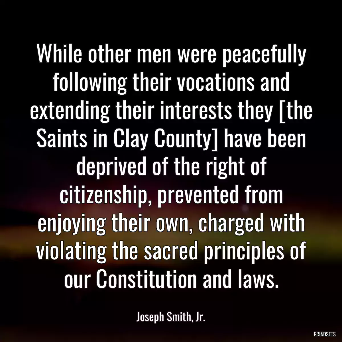 While other men were peacefully following their vocations and extending their interests they [the Saints in Clay County] have been deprived of the right of citizenship, prevented from enjoying their own, charged with violating the sacred principles of our Constitution and laws.