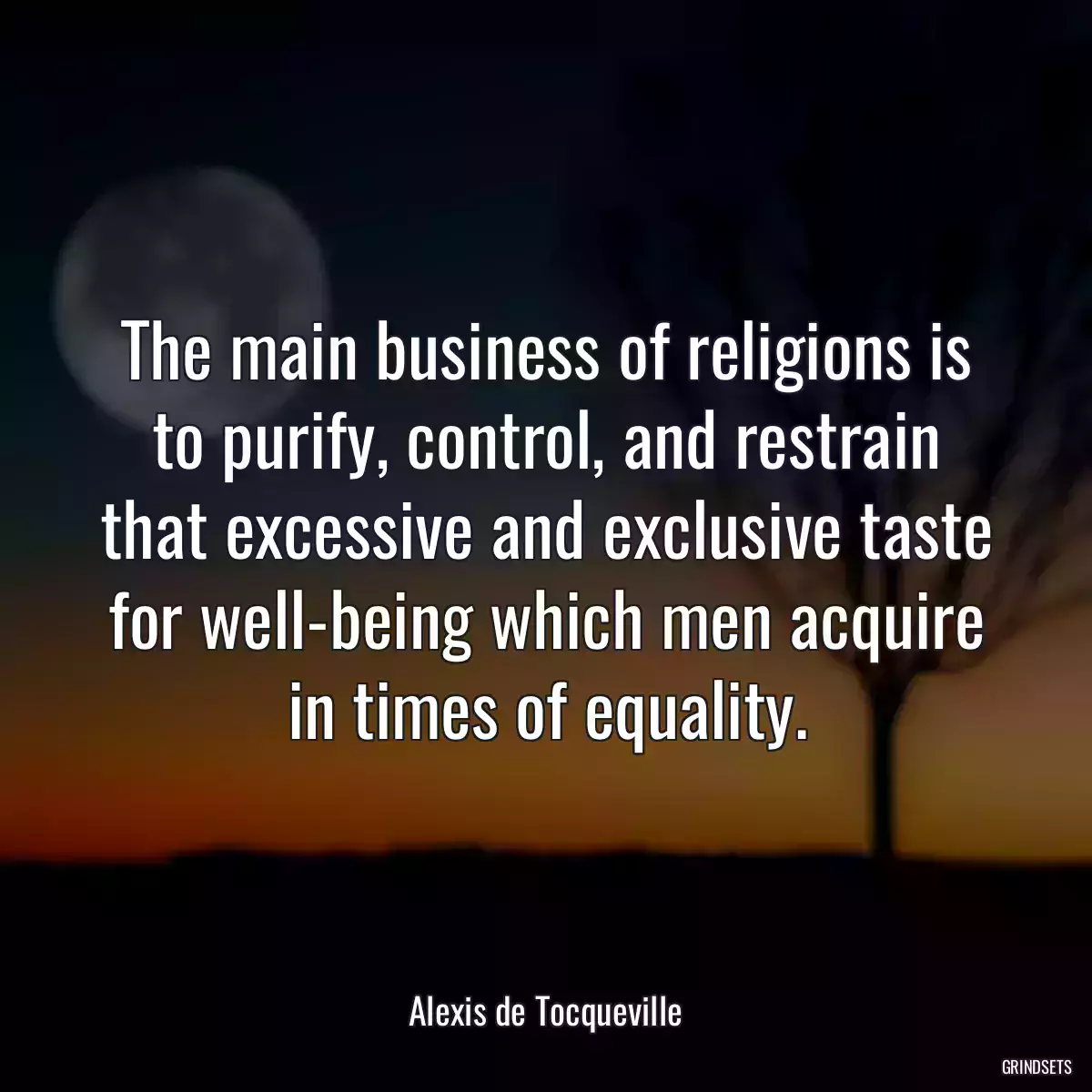 The main business of religions is to purify, control, and restrain that excessive and exclusive taste for well-being which men acquire in times of equality.