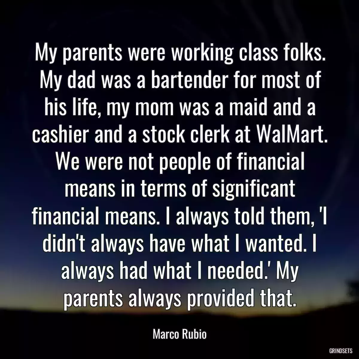 My parents were working class folks. My dad was a bartender for most of his life, my mom was a maid and a cashier and a stock clerk at WalMart. We were not people of financial means in terms of significant financial means. I always told them, \'I didn\'t always have what I wanted. I always had what I needed.\' My parents always provided that.