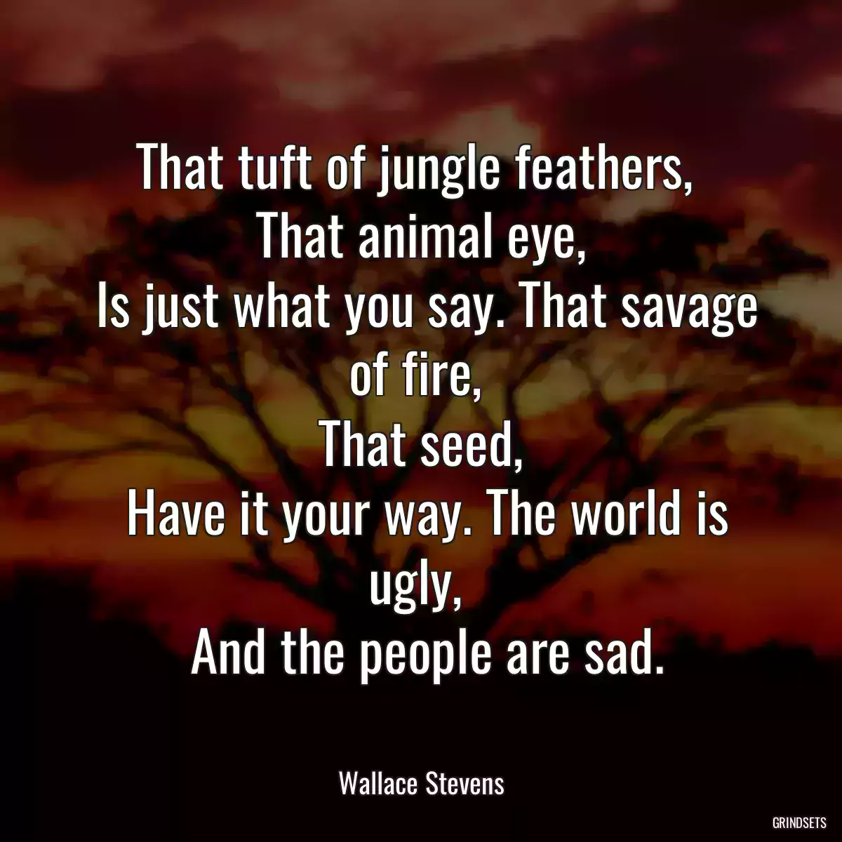 That tuft of jungle feathers, 
 That animal eye, 
 Is just what you say. That savage of fire, 
 That seed, 
 Have it your way. The world is ugly, 
 And the people are sad.