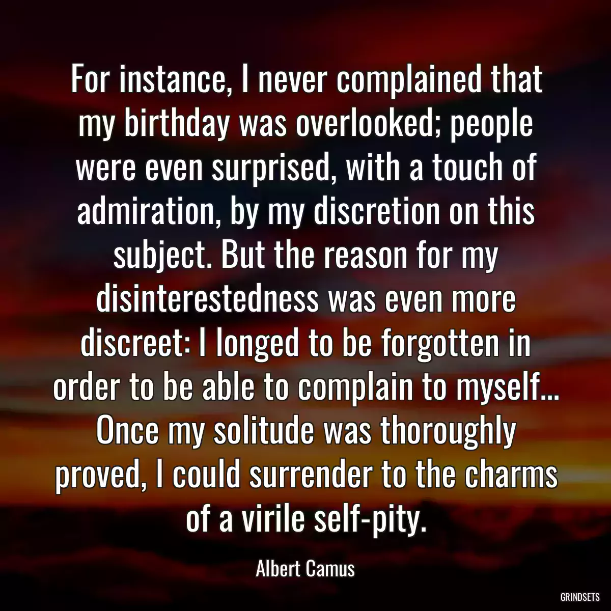 For instance, I never complained that my birthday was overlooked; people were even surprised, with a touch of admiration, by my discretion on this subject. But the reason for my disinterestedness was even more discreet: I longed to be forgotten in order to be able to complain to myself... Once my solitude was thoroughly proved, I could surrender to the charms of a virile self-pity.