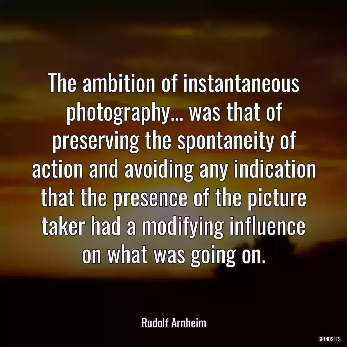 The ambition of instantaneous photography... was that of preserving the spontaneity of action and avoiding any indication that the presence of the picture taker had a modifying influence on what was going on.