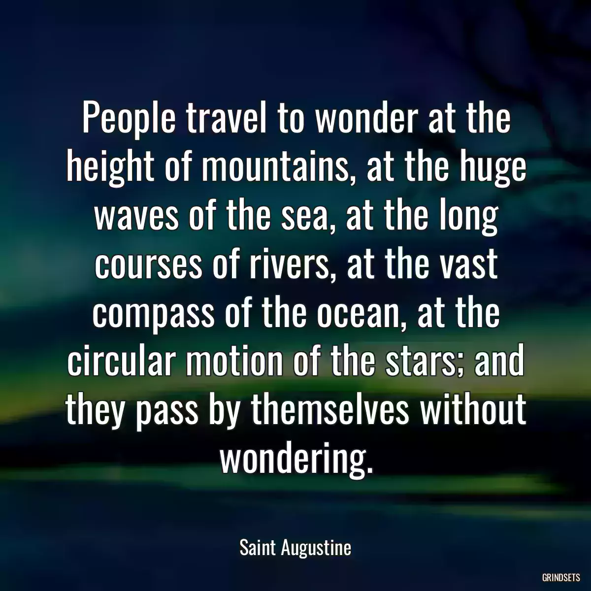 People travel to wonder at the height of mountains, at the huge waves of the sea, at the long courses of rivers, at the vast compass of the ocean, at the circular motion of the stars; and they pass by themselves without wondering.