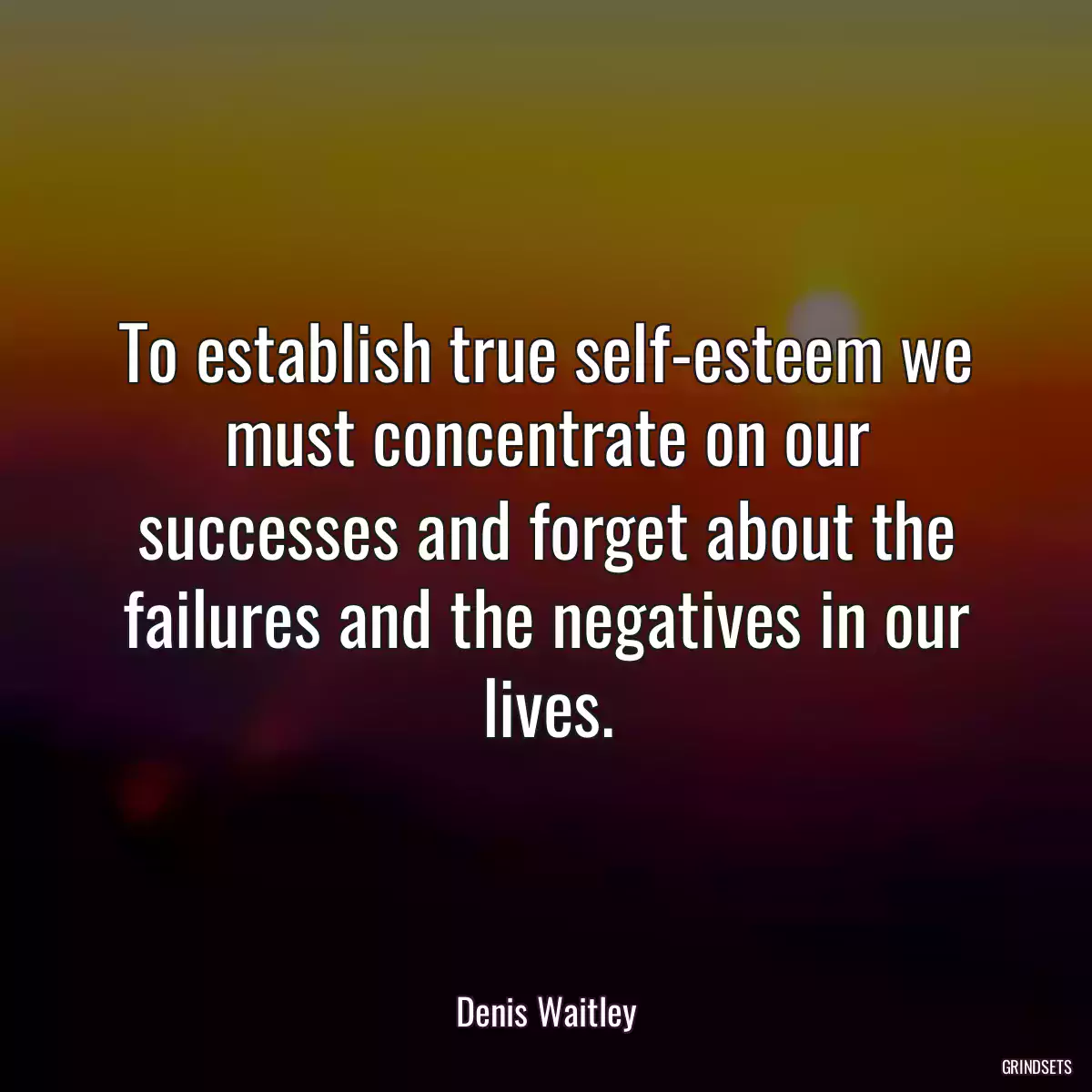 To establish true self-esteem we must concentrate on our successes and forget about the failures and the negatives in our lives.