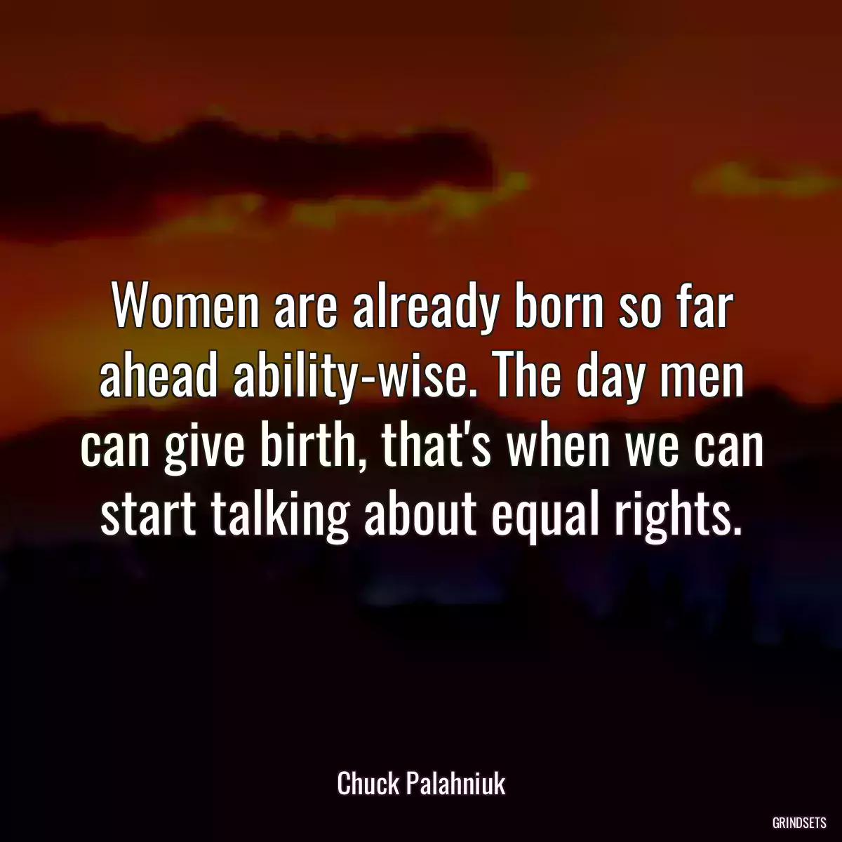 Women are already born so far ahead ability-wise. The day men can give birth, that\'s when we can start talking about equal rights.