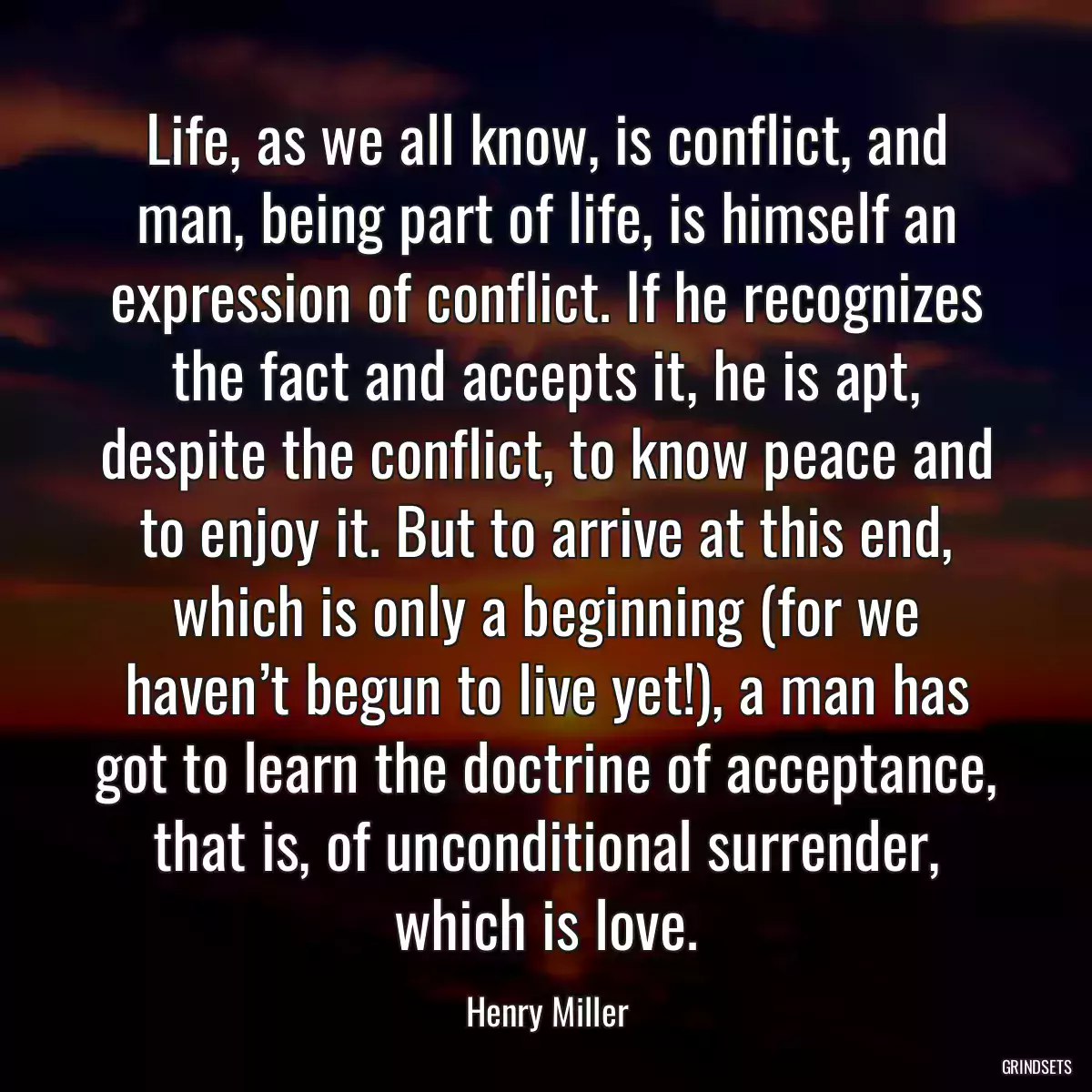 Life, as we all know, is conflict, and man, being part of life, is himself an expression of conflict. If he recognizes the fact and accepts it, he is apt, despite the conflict, to know peace and to enjoy it. But to arrive at this end, which is only a beginning (for we haven’t begun to live yet!), a man has got to learn the doctrine of acceptance, that is, of unconditional surrender, which is love.