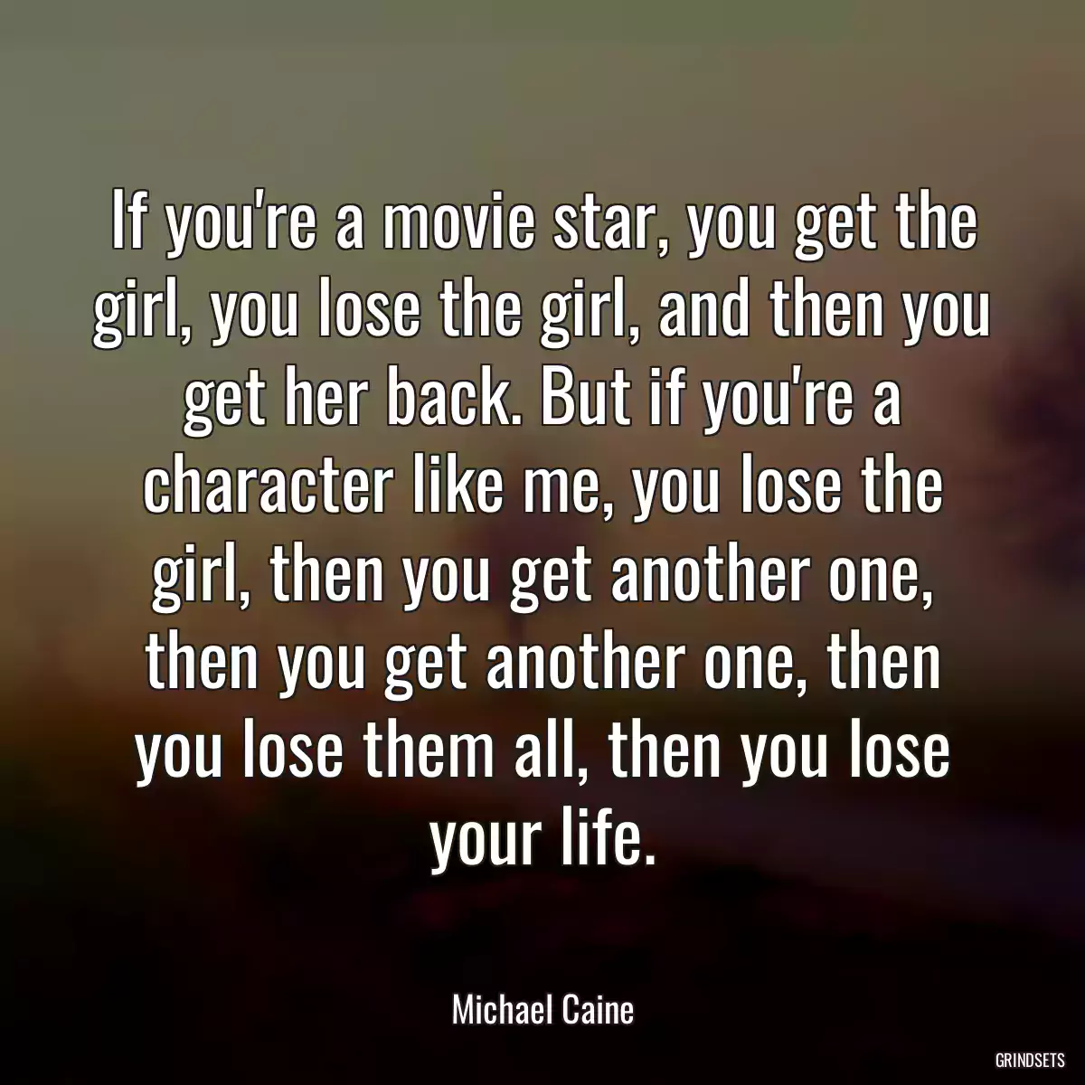 If you\'re a movie star, you get the girl, you lose the girl, and then you get her back. But if you\'re a character like me, you lose the girl, then you get another one, then you get another one, then you lose them all, then you lose your life.