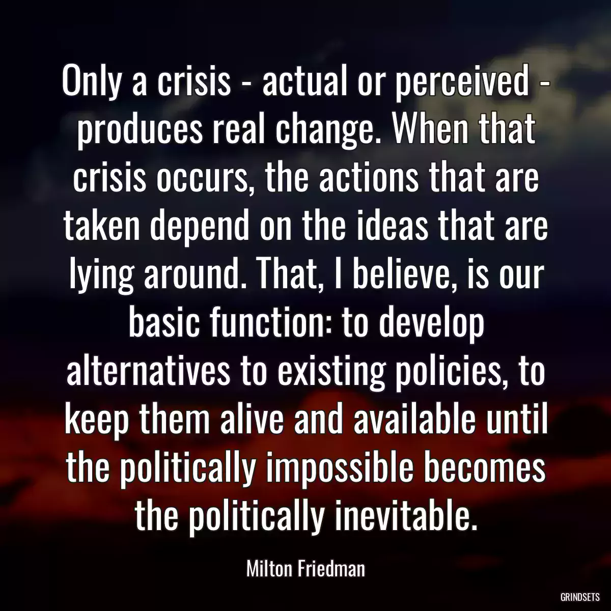 Only a crisis - actual or perceived - produces real change. When that crisis occurs, the actions that are taken depend on the ideas that are lying around. That, I believe, is our basic function: to develop alternatives to existing policies, to keep them alive and available until the politically impossible becomes the politically inevitable.