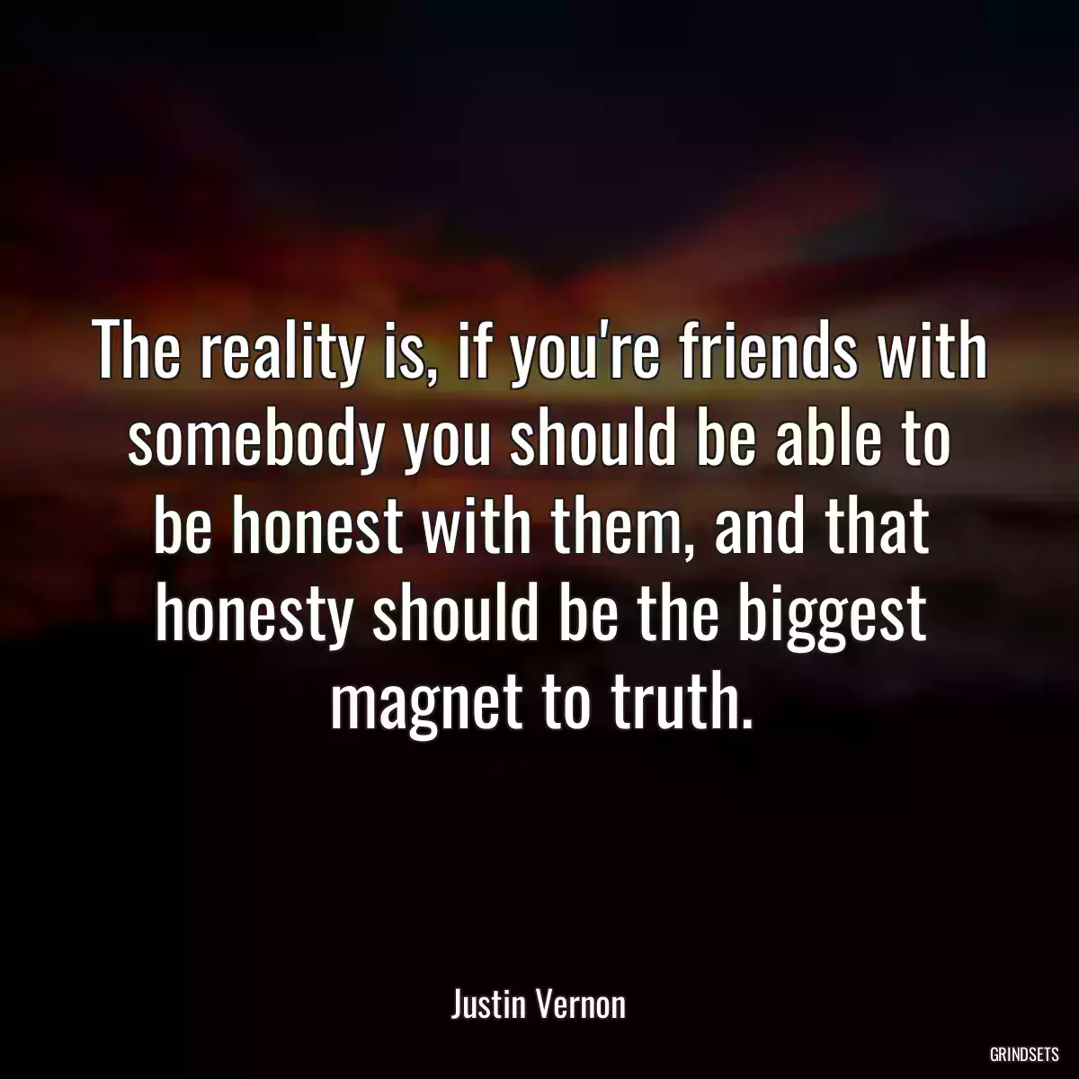 The reality is, if you\'re friends with somebody you should be able to be honest with them, and that honesty should be the biggest magnet to truth.