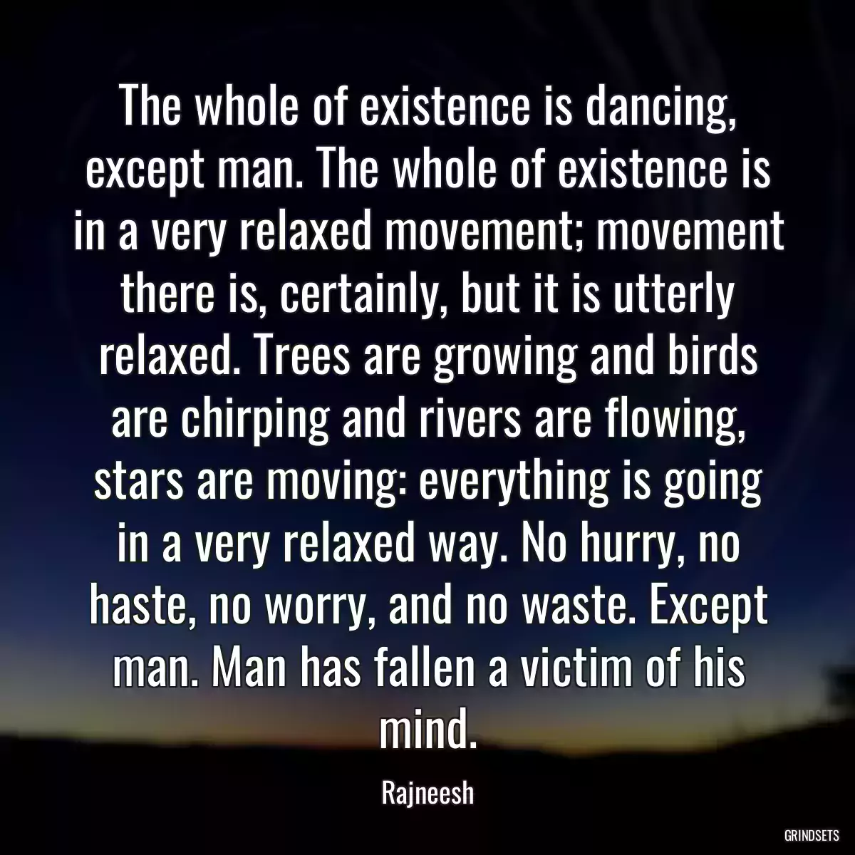 The whole of existence is dancing, except man. The whole of existence is in a very relaxed movement; movement there is, certainly, but it is utterly relaxed. Trees are growing and birds are chirping and rivers are flowing, stars are moving: everything is going in a very relaxed way. No hurry, no haste, no worry, and no waste. Except man. Man has fallen a victim of his mind.