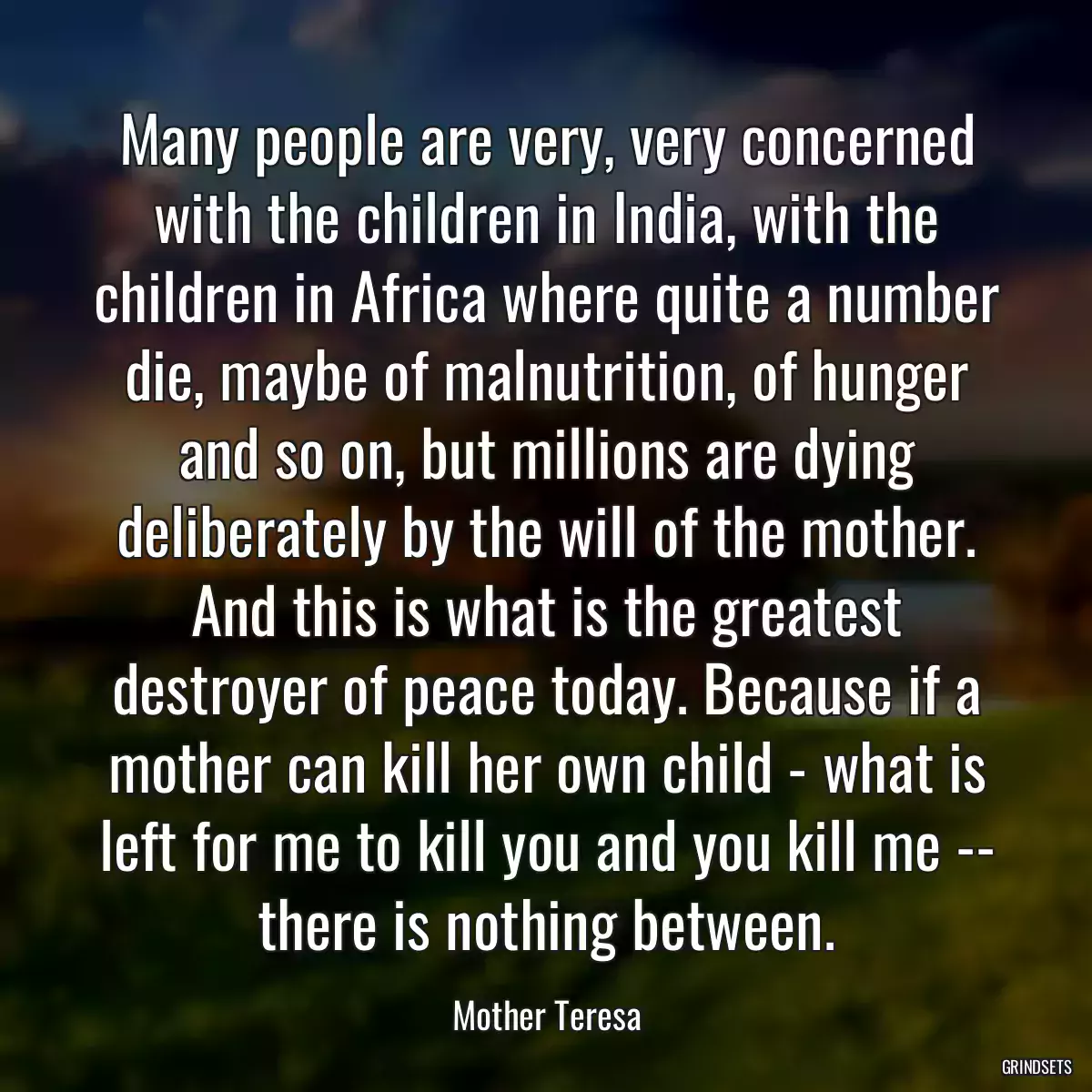 Many people are very, very concerned with the children in India, with the children in Africa where quite a number die, maybe of malnutrition, of hunger and so on, but millions are dying deliberately by the will of the mother. And this is what is the greatest destroyer of peace today. Because if a mother can kill her own child - what is left for me to kill you and you kill me -- there is nothing between.