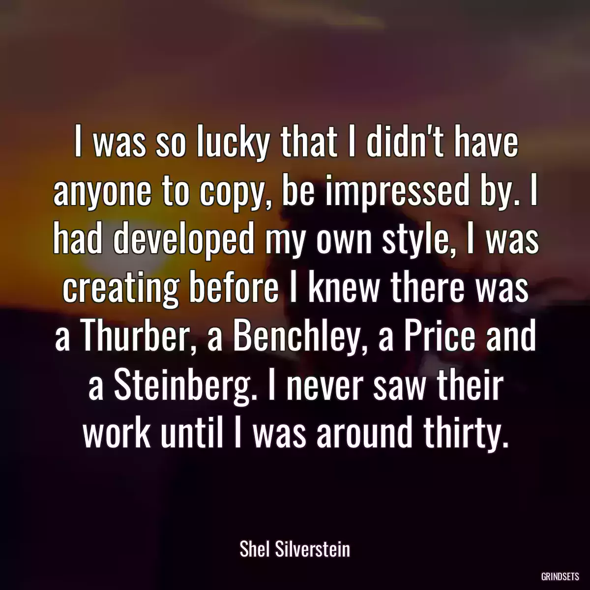 I was so lucky that I didn\'t have anyone to copy, be impressed by. I had developed my own style, I was creating before I knew there was a Thurber, a Benchley, a Price and a Steinberg. I never saw their work until I was around thirty.