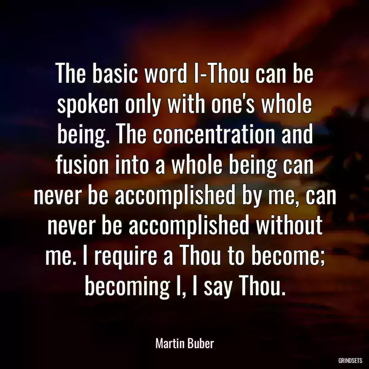 The basic word I-Thou can be spoken only with one\'s whole being. The concentration and fusion into a whole being can never be accomplished by me, can never be accomplished without me. I require a Thou to become; becoming I, I say Thou.