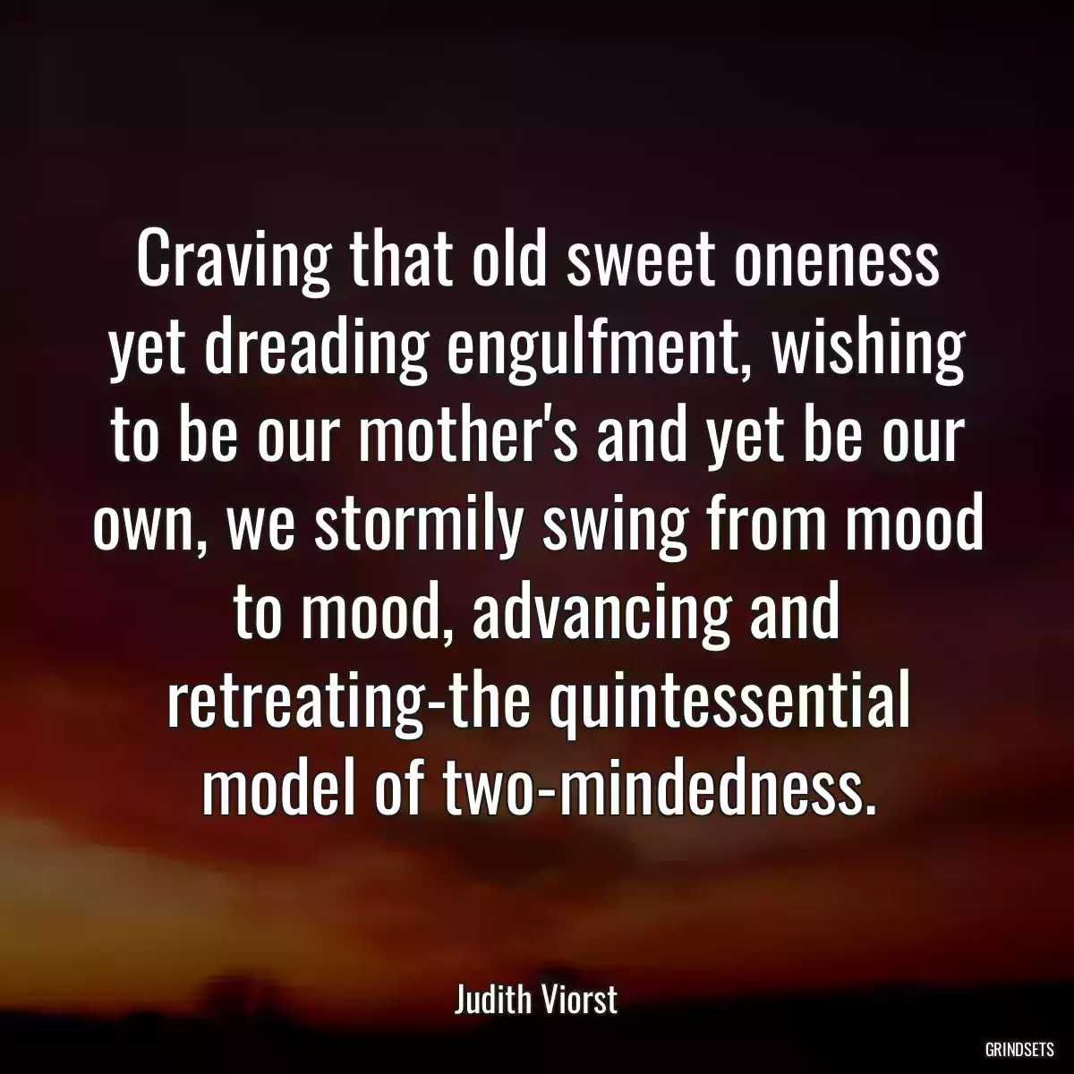 Craving that old sweet oneness yet dreading engulfment, wishing to be our mother\'s and yet be our own, we stormily swing from mood to mood, advancing and retreating-the quintessential model of two-mindedness.